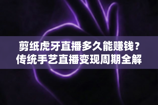 剪纸虎牙直播多久能赚钱？传统手艺直播变现周期全解析与新手起号实战指南