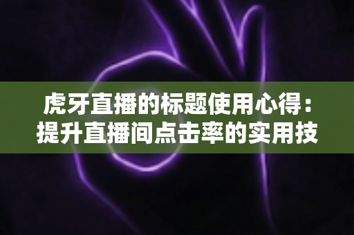 虎牙直播的标题使用心得:提升直播间点击率的实用技巧与全面解析 虎牙直播的标题使用心得:提升直播间点击率的实用技巧与全面解析