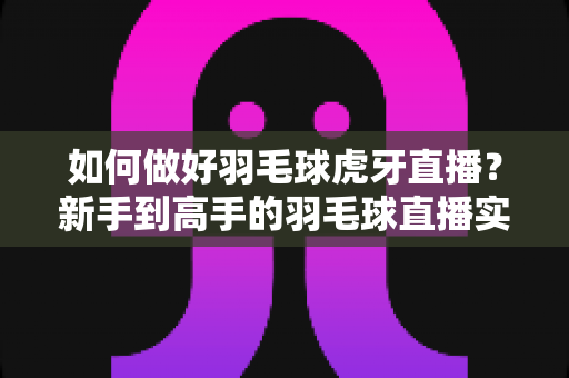 如何做好羽毛球虎牙直播？新手到高手的羽毛球直播实战指南