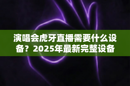 演唱会虎牙直播需要什么设备?2025年最新完整设备清单与实战攻略大全 演唱会虎牙直播需要什么设备?2025年最新完整设备清单与实战攻略大全