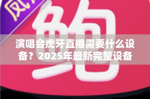 演唱会虎牙直播需要什么设备?2025年最新完整设备清单与实战攻略大全 演唱会虎牙直播需要什么设备?2025年最新完整设备清单与实战攻略大全