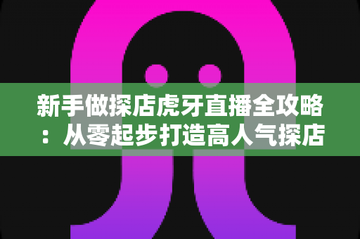 新手做探店虎牙直播全攻略:从零起步打造高人气探店直播间的实战指南 新手做探店虎牙直播全攻略:从零起步打造高人气探店直播间的实战指南