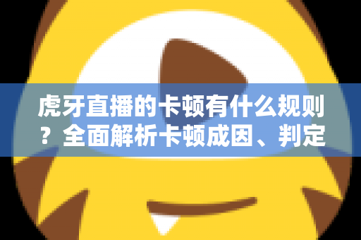 虎牙直播的卡顿有什么规则？全面解析卡顿成因、判定逻辑与流畅观看实用指南