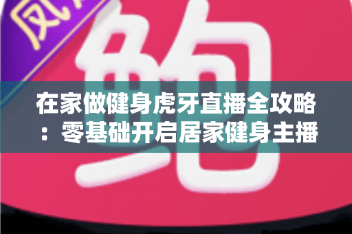 在家做健身虎牙直播全攻略:零基础开启居家健身主播之路的实用指南 在家做健身虎牙直播全攻略:零基础开启居家健身主播之路的实用指南