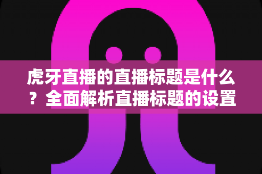 虎牙直播的直播标题是什么？全面解析直播标题的设置技巧与引流秘诀
