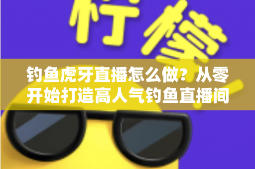 钓鱼虎牙直播怎么做?从零开始打造高人气钓鱼直播间的完整实操指南 钓鱼虎牙直播怎么做?从零开始打造高人气钓鱼直播间的完整实操指南
