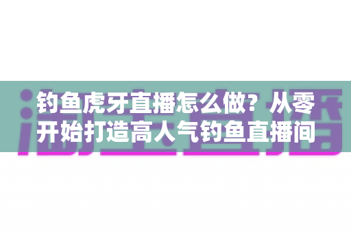 钓鱼虎牙直播怎么做？从零开始打造高人气钓鱼直播间的完整实操指南