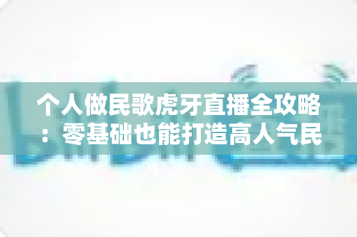 个人做民歌虎牙直播全攻略：零基础也能打造高人气民歌直播间