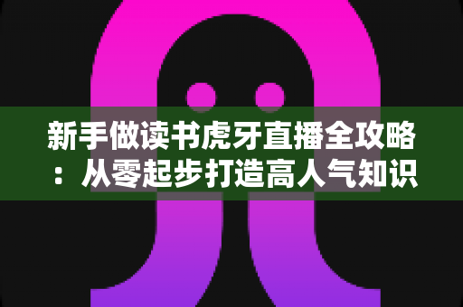 新手做读书虎牙直播全攻略：从零起步打造高人气知识型直播间