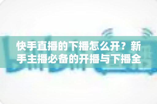 快手直播的下播怎么开？新手主播必备的开播与下播全流程实操指南