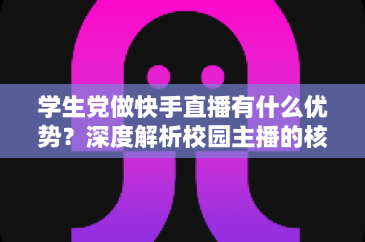 学生党做快手直播有什么优势？深度解析校园主播的核心竞争力与入门指南