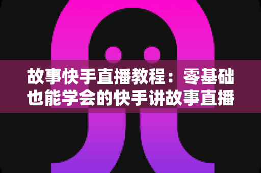 故事快手直播教程：零基础也能学会的快手讲故事直播全流程实战指南