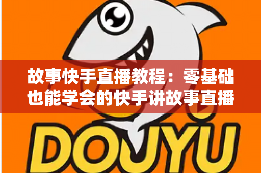 故事快手直播教程：零基础也能学会的快手讲故事直播全流程实战指南