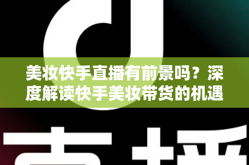 美妆快手直播有前景吗？深度解读快手美妆带货的机遇、挑战与破局之道