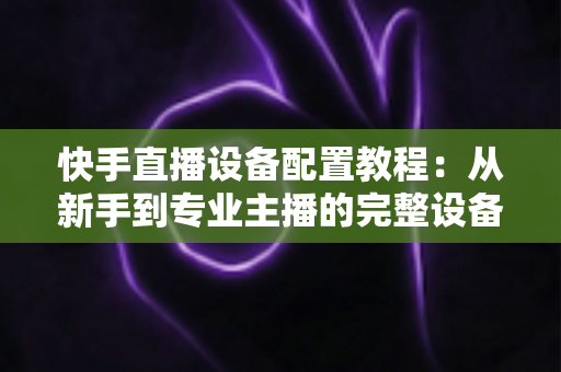 快手直播设备配置教程：从新手到专业主播的完整设备搭建指南