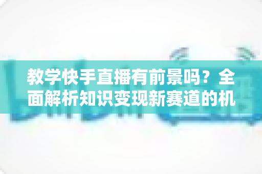 教学快手直播有前景吗?全面解析知识变现新赛道的机遇、挑战与实战指南 教学快手直播有前景吗?全面解析知识变现新赛道的机遇、挑战与实战指南
