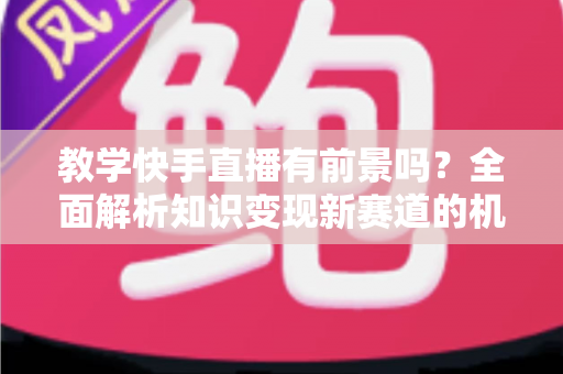 教学快手直播有前景吗？全面解析知识变现新赛道的机遇、挑战与实战指南