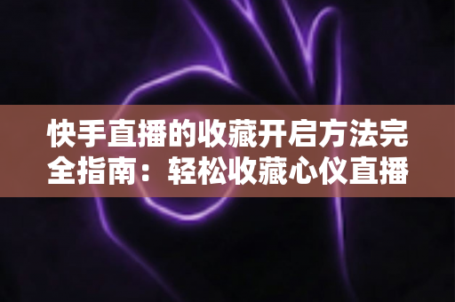 快手直播的收藏开启方法完全指南：轻松收藏心仪直播间，精彩内容永不错过