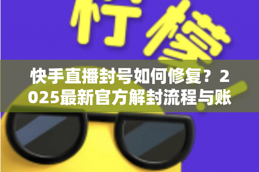 快手直播封号如何修复？2025最新官方解封流程与账号自救全攻略