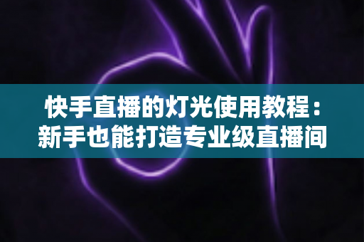 快手直播的灯光使用教程:新手也能打造专业级直播间的布光全攻略 快手直播的灯光使用教程:新手也能打造专业级直播间的布光全攻略