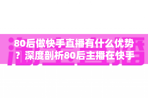 80后做快手直播有什么优势？深度剖析80后主播在快手平台的独特竞争力与发展前景