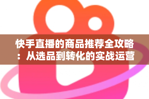 快手直播的商品推荐全攻略:从选品到转化的实战运营指南 快手直播的商品推荐全攻略:从选品到转化的实战运营指南