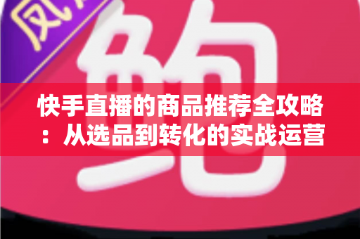 快手直播的商品推荐全攻略:从选品到转化的实战运营指南 快手直播的商品推荐全攻略:从选品到转化的实战运营指南