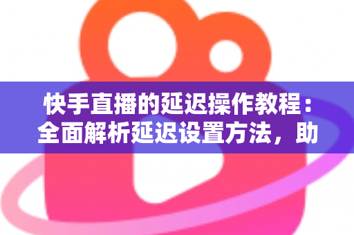 快手直播的延迟操作教程：全面解析延迟设置方法，助你轻松保护隐私、提升直播体验