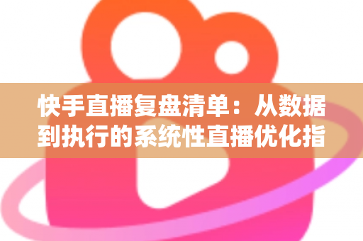 快手直播复盘清单：从数据到执行的系统性直播优化指南