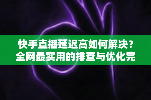 快手直播延迟高如何解决?全网最实用的排查与优化完整指南 快手直播延迟高如何解决?全网最实用的排查与优化完整指南