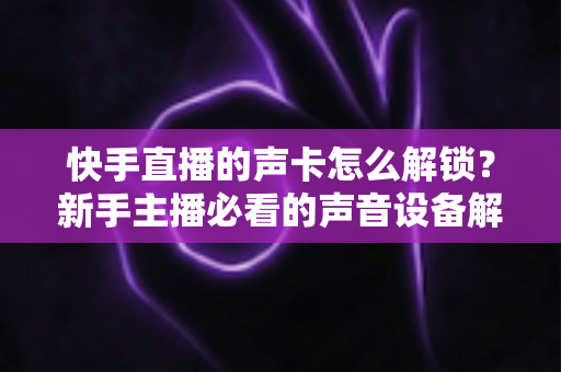 快手直播的声卡怎么解锁？新手主播必看的声音设备解锁与调试全攻略