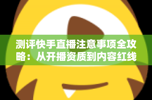 测评快手直播注意事项全攻略：从开播资质到内容红线的新手主播避坑指南