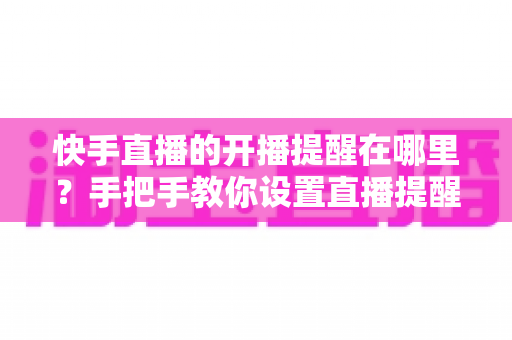 快手直播的开播提醒在哪里？手把手教你设置直播提醒，从此不错过任何精彩直播
