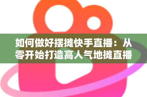 如何做好摆摊快手直播:从零开始打造高人气地摊直播的实战指南 如何做好摆摊快手直播:从零开始打造高人气地摊直播的实战指南