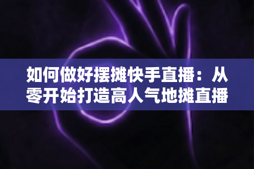 如何做好摆摊快手直播:从零开始打造高人气地摊直播的实战指南 如何做好摆摊快手直播:从零开始打造高人气地摊直播的实战指南