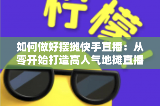 如何做好摆摊快手直播：从零开始打造高人气地摊直播的实战指南