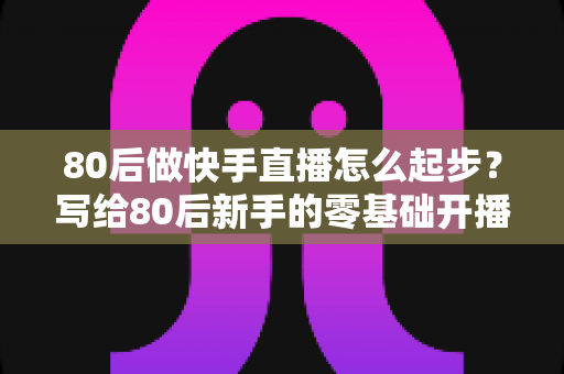 80后做快手直播怎么起步?写给80后新手的零基础开播实战指南 80后做快手直播怎么起步?写给80后新手的零基础开播实战指南