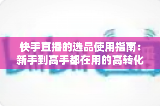 快手直播的选品使用指南:新手到高手都在用的高转化货盘搭建全攻略 快手直播的选品使用指南:新手到高手都在用的高转化货盘搭建全攻略