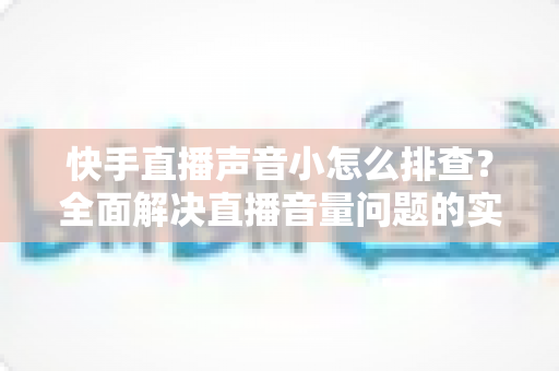 快手直播声音小怎么排查?全面解决直播音量问题的实用指南 快手直播声音小怎么排查?全面解决直播音量问题的实用指南