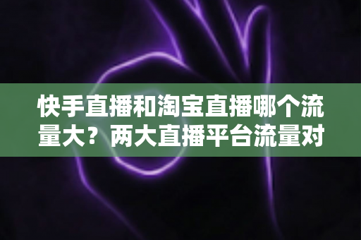 快手直播和淘宝直播哪个流量大？两大直播平台流量对比全解析与运营选择指南