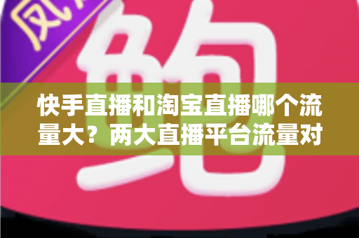 快手直播和淘宝直播哪个流量大？两大直播平台流量对比全解析与运营选择指南
