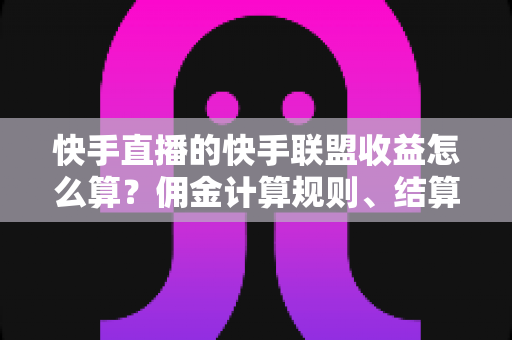 快手直播的快手联盟收益怎么算？佣金计算规则、结算周期与提现方法全解析