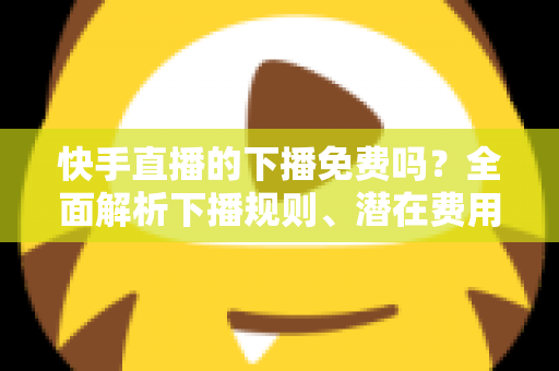 快手直播的下播免费吗？全面解析下播规则、潜在费用与新手避坑指南