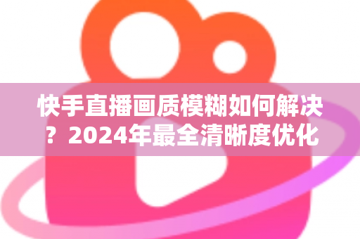 快手直播画质模糊如何解决？2024年最全清晰度优化指南，轻松打造高清直播效果