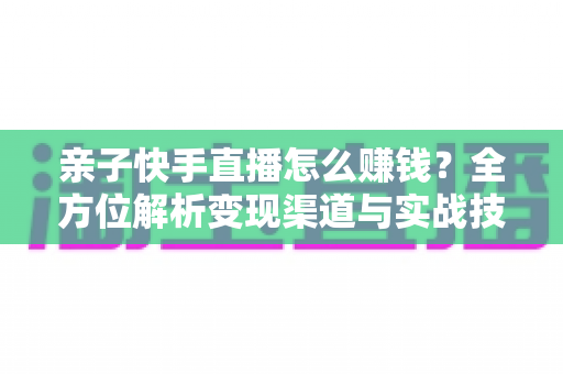 亲子快手直播怎么赚钱？全方位解析变现渠道与实战技巧，助你开启家庭直播致富之路