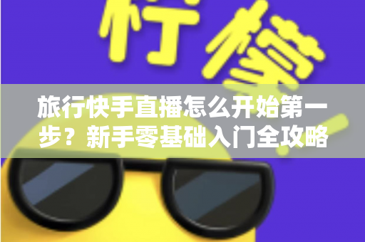 旅行快手直播怎么开始第一步？新手零基础入门全攻略，助你快速开启边走边播的精彩旅程