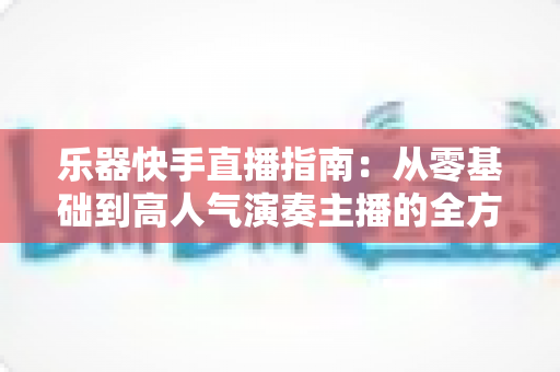乐器快手直播指南:从零基础到高人气演奏主播的全方位实战手册 乐器快手直播指南:从零基础到高人气演奏主播的全方位实战手册
