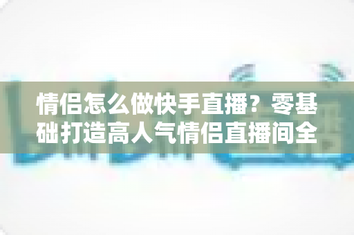 情侣怎么做快手直播？零基础打造高人气情侣直播间全攻略