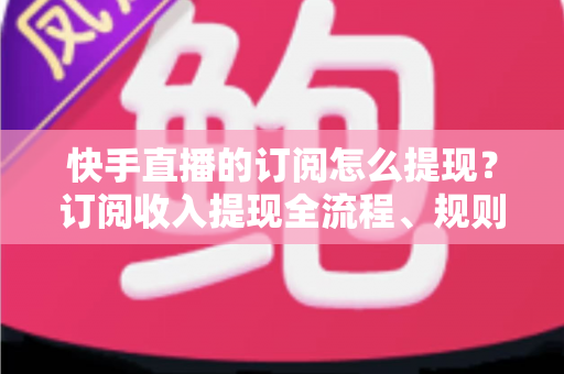快手直播的订阅怎么提现？订阅收入提现全流程、规则与常见问题深度解析