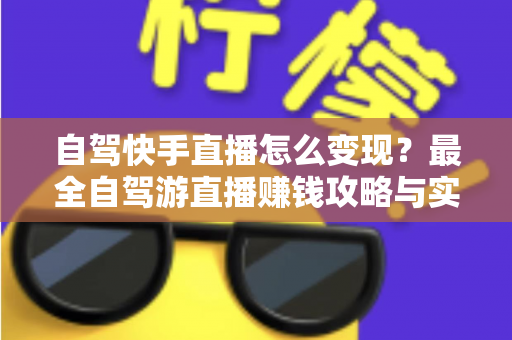 自驾快手直播怎么变现？最全自驾游直播赚钱攻略与实战技巧全解析